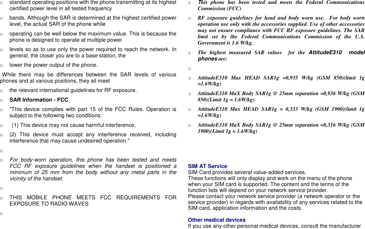o  standard operating positions with the phone transmitting at its highest certified power level in all tested frequency o  bands. Although the SAR is determined at the highest certified power level, the actual SAR of the phone while o  operating can be well below the maximum value. This is because the phone is designed to operate at multiple power o  levels so as to use only the power required to reach the network. In general, the closer you are to a base station, the o  lower the power output of the phone.  While  there  may  be  differences  between  the  SAR  levels  of  various phones and at various positions, they all meet o  the relevant international guidelines for RF exposure. o SAR Information - FCC o  "This  device  complies  with  part  15  of  the  FCC  Rules.  Operation  is subject to the following two conditions: o    (1) This device may not cause harmful interference,   o  (2)  This  device  must  accept  any  interference  received,  including interference that may cause undesired operation." o   o For  body-worn  operation,  this  phone  has  been  tested  and  meets FCC  RF  exposure  guidelines  when  the  handset  is  positioned  a minimum  of  25  mm  from  the  body  without  any  metal  parts  in  the vicinity of the handset. o  o  THIS  MOBILE  PHONE  MEETS  FCC  REQUIREMENTS  FOR EXPOSURE TO RADIO WAVES o   o This  phone  has  been  tested  and  meets  the  Federal  Communications Commission (FCC) o RF  exposure  guidelines  for  head  and  body  worn  use.    For  body  worn operation use only with the accessories supplied. Use of other accessories may not ensure compliance with FCC RF exposure guidelines. The SAR limit  set  by  the  Federal  Communications  Commission  of  the  U.S. Government is 1.6 W/kg. o The  highest  measured  SAR  values    for  the  AttitudeE310    model phones are: o   o AttitudeE310  Max  HEAD  SAR1g  =0,935  W/kg  (GSM  850)(limit  1g =1.6W/kg) o AttitudeE310 MaX Body SAR1g @ 25mm separation =0,936 W/kg (GSM 850)(Limit 1g = 1.6W/kg) o AttitudeE310  Max  HEAD  SAR1g  =  0,333  W/kg  (GSM  1900)(limit  1g =1.6W/kg) o AttitudeE310 MaX Body SAR1g @ 25mm separation =0,316 W/kg (GSM 1900)(Limit 1g = 1.6W/kg)     SIM AT Service   SIM Card provides several value-added services. These functions will only display and work on the menu of the phone when your SIM card is supported. The content and the terms of the function lists will depend on your network service provider. Please contact your network service provider (a network operator or the service provider) in regards with availability of any services related to the SIM card, application information and the costs.  Other medical devices If you use any other personal medical devices, consult the manufacturer 