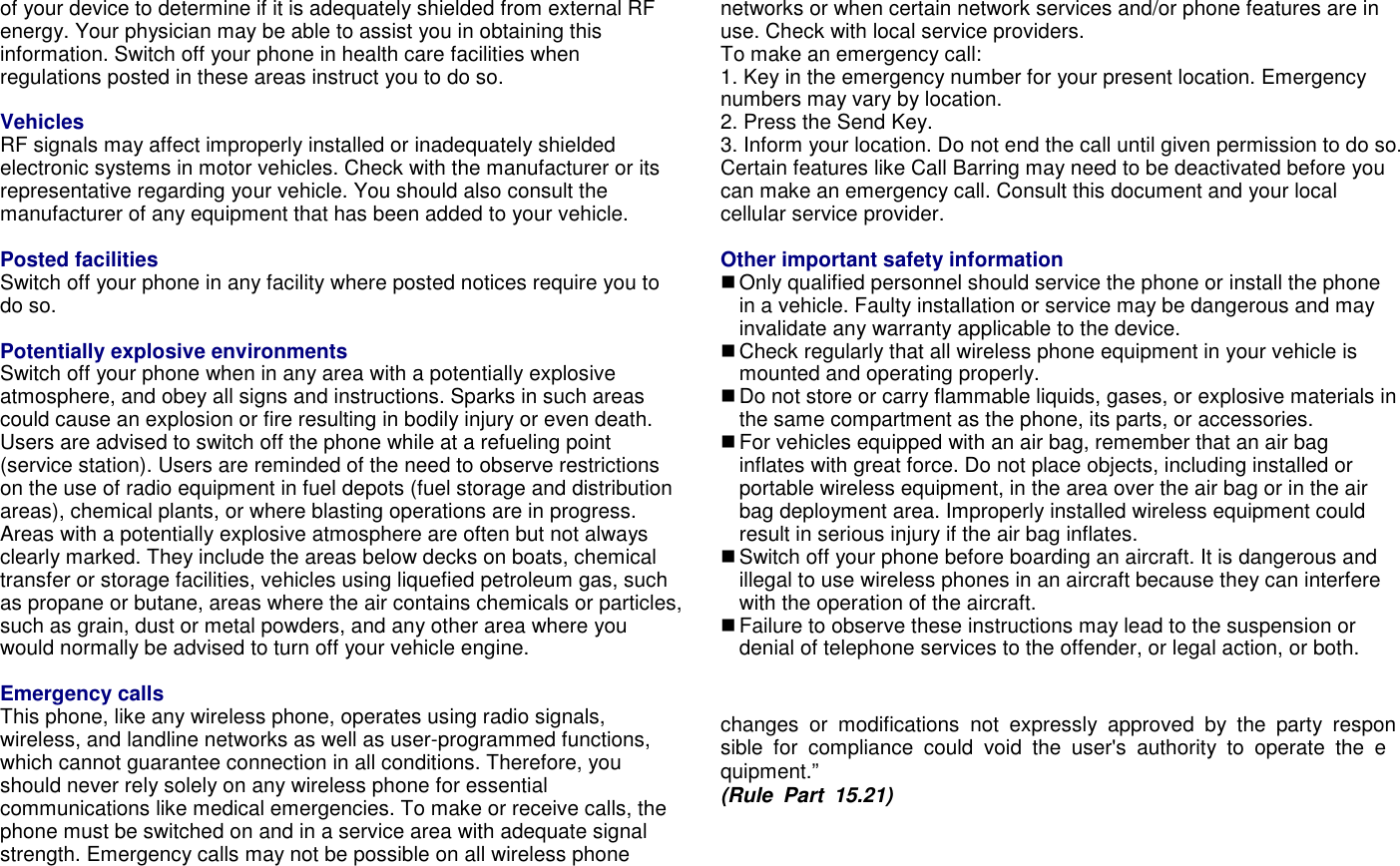 of your device to determine if it is adequately shielded from external RF energy. Your physician may be able to assist you in obtaining this information. Switch off your phone in health care facilities when regulations posted in these areas instruct you to do so. Health and safety information Vehicles RF signals may affect improperly installed or inadequately shielded electronic systems in motor vehicles. Check with the manufacturer or its representative regarding your vehicle. You should also consult the manufacturer of any equipment that has been added to your vehicle.  Posted facilities Switch off your phone in any facility where posted notices require you to do so.  Potentially explosive environments Switch off your phone when in any area with a potentially explosive atmosphere, and obey all signs and instructions. Sparks in such areas could cause an explosion or fire resulting in bodily injury or even death. Users are advised to switch off the phone while at a refueling point (service station). Users are reminded of the need to observe restrictions on the use of radio equipment in fuel depots (fuel storage and distribution areas), chemical plants, or where blasting operations are in progress. Areas with a potentially explosive atmosphere are often but not always clearly marked. They include the areas below decks on boats, chemical transfer or storage facilities, vehicles using liquefied petroleum gas, such as propane or butane, areas where the air contains chemicals or particles, such as grain, dust or metal powders, and any other area where you would normally be advised to turn off your vehicle engine.  Emergency calls This phone, like any wireless phone, operates using radio signals, wireless, and landline networks as well as user-programmed functions, which cannot guarantee connection in all conditions. Therefore, you should never rely solely on any wireless phone for essential communications like medical emergencies. To make or receive calls, the phone must be switched on and in a service area with adequate signal strength. Emergency calls may not be possible on all wireless phone networks or when certain network services and/or phone features are in use. Check with local service providers.   To make an emergency call: 1. Key in the emergency number for your present location. Emergency numbers may vary by location. 2. Press the Send Key. 3. Inform your location. Do not end the call until given permission to do so. Certain features like Call Barring may need to be deactivated before you can make an emergency call. Consult this document and your local cellular service provider.  Other important safety information  Only qualified personnel should service the phone or install the phone in a vehicle. Faulty installation or service may be dangerous and may invalidate any warranty applicable to the device.  Check regularly that all wireless phone equipment in your vehicle is mounted and operating properly.  Do not store or carry flammable liquids, gases, or explosive materials in the same compartment as the phone, its parts, or accessories.  For vehicles equipped with an air bag, remember that an air bag inflates with great force. Do not place objects, including installed or portable wireless equipment, in the area over the air bag or in the air bag deployment area. Improperly installed wireless equipment could result in serious injury if the air bag inflates.  Switch off your phone before boarding an aircraft. It is dangerous and illegal to use wireless phones in an aircraft because they can interfere with the operation of the aircraft.  Failure to observe these instructions may lead to the suspension or denial of telephone services to the offender, or legal action, or both.  changes  or  modifications  not  expressly  approved  by  the  party  responsible  for  compliance  could  void  the  user's  authority  to  operate  the  equipment.&rdquo;   (Rule  Part  15.21)   