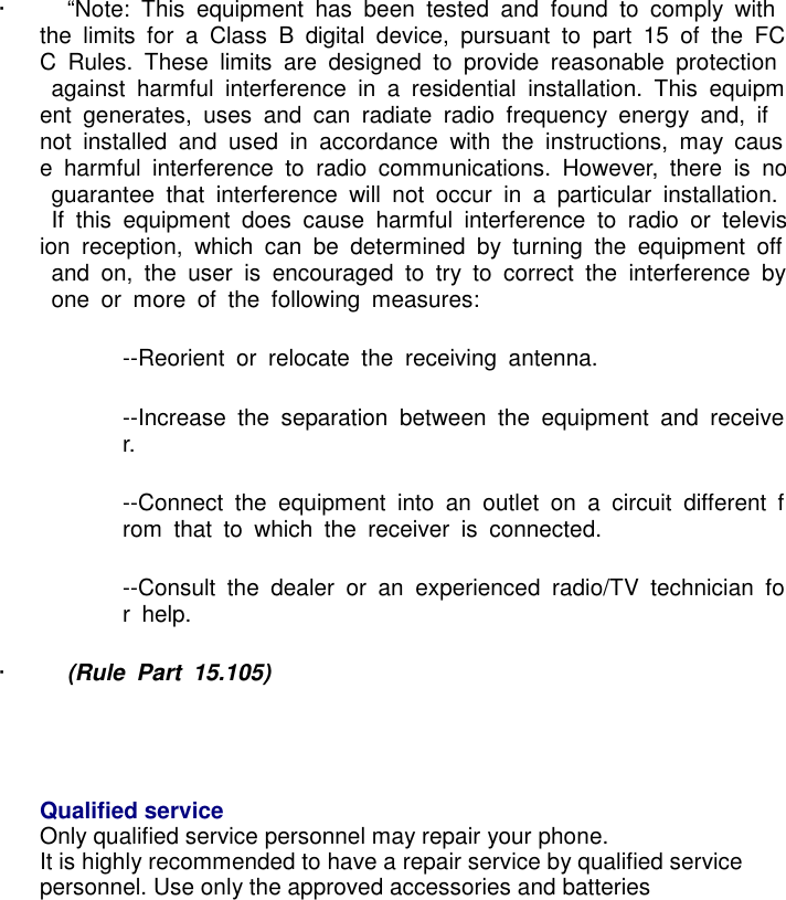 &middot;          &ldquo;Note:  This  equipment  has  been  tested  and  found  to  comply  with the  limits  for  a  Class  B  digital  device,  pursuant  to  part  15  of  the  FCC  Rules.  These  limits  are  designed  to  provide  reasonable  protection  against  harmful  interference  in  a  residential  installation.  This  equipment  generates,  uses  and  can  radiate  radio  frequency  energy  and,  if not  installed  and  used  in  accordance  with  the  instructions,  may  cause  harmful  interference  to  radio  communications.  However,  there  is  no  guarantee  that  interference  will  not  occur  in  a  particular  installation.  If  this  equipment  does  cause  harmful  interference  to  radio  or  television  reception,  which  can  be  determined  by  turning  the  equipment  off  and  on,  the  user  is  encouraged  to  try  to  correct  the  interference  by  one  or  more  of  the  following  measures: --Reorient  or  relocate  the  receiving  antenna. --Increase  the  separation  between  the  equipment  and  receiver. --Connect  the  equipment  into  an  outlet  on  a  circuit  different  from  that  to  which  the  receiver  is  connected. --Consult  the  dealer  or  an  experienced  radio/TV  technician  for  help. &middot;          (Rule  Part  15.105)    Qualified service Only qualified service personnel may repair your phone. It is highly recommended to have a repair service by qualified service personnel. Use only the approved accessories and batteries               