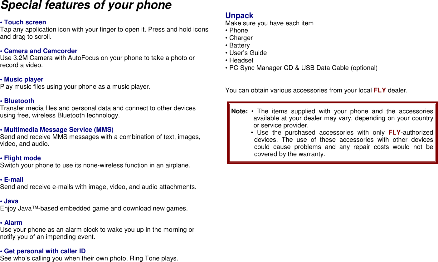 Special features of your phone  &bull; Touch screen   Tap any application icon with your finger to open it. Press and hold icons and drag to scroll.    &bull; Camera and Camcorder Use 3.2M Camera with AutoFocus on your phone to take a photo or record a video.  &bull; Music player Play music files using your phone as a music player.  &bull; Bluetooth Transfer media files and personal data and connect to other devices using free, wireless Bluetooth technology.  &bull; Multimedia Message Service (MMS) Send and receive MMS messages with a combination of text, images, video, and audio.  &bull; Flight mode Switch your phone to use its none-wireless function in an airplane.  &bull; E-mail Send and receive e-mails with image, video, and audio attachments.  &bull; Java Enjoy Java&trade;-based embedded game and download new games.  &bull; Alarm Use your phone as an alarm clock to wake you up in the morning or notify you of an impending event.  &bull; Get personal with caller ID See who&rsquo;s calling you when their own photo, Ring Tone plays.    Unpack Make sure you have each item &bull; Phone &bull; Charger &bull; Battery &bull; User&rsquo;s Guide &bull; Headset   &bull; PC Sync Manager CD &amp; USB Data Cable (optional)   You can obtain various accessories from your local FLY dealer.  Note:  &bull;  The  items  supplied  with  your  phone  and  the  accessories available at your dealer may vary, depending on your country or service provider. &bull;  Use  the  purchased  accessories  with  only  FLY-authorized devices.  The  use  of  these  accessories  with other  devices could  cause  problems  and  any  repair  costs  would  not  be covered by the warranty.                