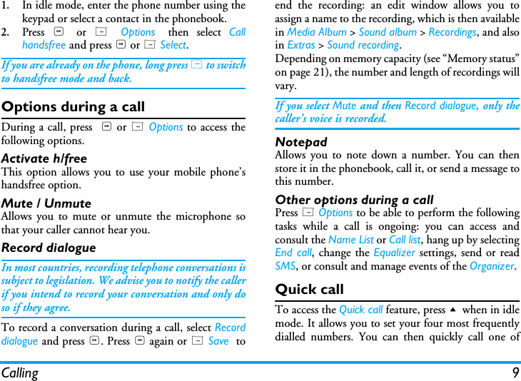 Calling 91.In idle mode, enter the phone number using thekeypad or select a contact in the phonebook.2.Press  , or  L  Options then select Callhandsfree and press , or L Select.If you are already on the phone, long press ( to switchto handsfree mode and back.Options during a callDuring a call, press  , or L Options to access thefollowing options.Activate h/freeThis option allows you to use your mobile phone&rsquo;shandsfree option.Mute / UnmuteAllows you to mute or unmute the microphone sothat your caller cannot hear you.Record dialogueIn most countries, recording telephone conversations issubject to legislation. We advise you to notify the callerif you intend to record your conversation and only doso if they agree.To record a conversation during a call, select Recorddialogue and press ,. Press , again or L Save  toend the recording: an edit window allows you toassign a name to the recording, which is then availablein Media Album > Sound album > Recordings, and alsoin Extras > Sound recording.Depending on memory capacity (see &ldquo;Memory status&rdquo;on page 21), the number and length of recordings willvary.If you select Mute and then Record dialogue, only thecaller&rsquo;s voice is recorded.NotepadAllows you to note down a number. You can thenstore it in the phonebook, call it, or send a message tothis number.Other options during a callPress L Options to be able to perform the followingtasks while a call is ongoing: you can access andconsult the Name List or Call list, hang up by selectingEnd call, change the Equalizer settings, send or readSMS, or consult and manage events of the Organizer.Quick callTo access the Quick call feature, press + when in idlemode. It allows you to set your four most frequentlydialled numbers. You can then quickly call one of