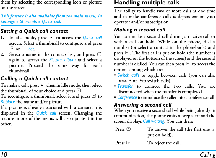 10 Callingthem by selecting the corresponding icon or pictureon the screen.This feature is also available from the main menu, inSettings > Shortcuts > Quick call.Setting a Quick call contact1.In idle mode, press +  to access the Quick callscreen. Select a thumbnail to configure and press, or L Set.2.Select a name in the contacts list, and press ,again to access the Picture album and select apicture. Proceed the same way for eachthumbnail.Calling a Quick call contactTo make a call, press + when in idle mode, then selectthe thumbnail of your choice and press ,.To reconfigure a thumbnail, select it and press , toReplace the name and/or picture.If a picture is already associated with a contact, it isdisplayed in the Quick call screen. Changing thepicture in one of the menus will also update it in theother.Handling multiple callsThe ability to handle two or more calls at one timeand to make conference calls is dependent on youroperator and/or subscription.Making a second callYou can make a second call during an active call orwith a call on hold. While on the phone, dial anumber (or select a contact in the phonebook) andpress ,. The first call is put on hold (the number isdisplayed on the bottom of the screen) and the secondnumber is dialled. You can then press , to access theoptions among which are:&bull;Switch calls to toggle between calls (you can alsopress < or  >to switch calls).&bull;Transfer to connect the two calls. You aredisconnected when the transfer is completed.&bull;Conference to introduce the caller into a conference call.Answering a second callWhen you receive a second call while being already incommunication, the phone emits a beep alert and thescreen displays Call waiting. You can then:Press ,To answer the call (the first one isput on hold).Press )To reject the call.
