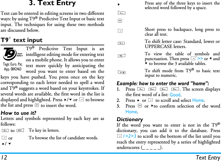 12 Text Entry3. Text EntryText can be entered in editing screens in two differentways: by using T9&reg; Predictive Text Input or basic textinput. The techniques for using these two methodsare discussed below.T9&reg; text inputT9&reg; Predictive Text Input is anintelligent editing mode for entering texton a mobile phone. It allows you to entertext more quickly by anticipating theword you want to enter based on thekeys you have pushed. You press once on the keycorresponding to each letter needed to spell a wordand T9&reg; suggests a word based on your keystrokes. Ifseveral words are available, the first word in the list isdisplayed and highlighted. Press +/- or L to browsethe list and press , to insert the word.How to use it?Letters and symbols represented by each key are asfollows:Example: how to enter the word "home":1.Press 4 6 6 3. The screen displaysthe first word of a list: Good.2.Press + or L to scroll and select Home.3.Press  , or >to confirm selection of the wordHome.DictionaryIf the word you want to enter is not in the T9&reg;dictionary, you can add it to the database. PressL1>2>3 to scroll to the bottom of the list until youreach the entry represented by a series of highlightedunderscores (_ _ _ _ _).2 to 9To key in letters.L or+/ -To browse the list of candidate words.Tegic Euro. Pat. App. 0842463>1,Press any of the three keys to insert theselected word followed by a space.LShort press to backspace, long press toclear all text.0To shift letter case: Standard, lower orUPPERCASE letters.#To view the table of symbols andpunctuation. Then press L >> or < and> to browse the 3 available tables.*To shift mode from T9&reg; to basic textinput to numeric.