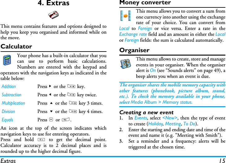 Extras 154. ExtrasThis menu contains features and options designed tohelp you keep you organised and informed while onthe move.CalculatorYour phone has a built-in calculator that youcan use to perform basic calculations.Numbers are entered with the keypad andoperators with the navigation keys as indicated in thetable below:An icon at the top of the screen indicates whichnavigation keys to use for entering operators.Press and hold 0 to get the decimal point.Calculator accuracy is to 2 decimal places and isrounded up to the higher decimal figure. Money converterThis menu allows you to convert a sum fromone currency into another using the exchangerate of your choice. You can convert fromLocal to Foreign or vice versa. Enter a rate in theExchange rate field and an amount in either the Localor Foreign fields: the sum is calculated automatically.OrganiserThis menu allows to create, store and manageevents in your organiser. When the organiseralert is On (see &ldquo;Sounds alerts&rdquo; on page 49), abeep alerts you when an event is due.The organiser shares the mobile memory capacity withother features (phonebook, picture album, sound,etc.). To check the memory available in your phone,select Media Album > Memory status.Creating a new event1.In Events, select <New>, then the type of eventto create (Holiday, Meeting, To Do).2.Enter the starting and ending date and time of theevent and name it (e.g. "Meeting with Smith").3.Set a reminder and a frequency: alerts will betriggered at the chosen time.AdditionPress > or the * key.SubtractionPress < or the * key twice.MultiplicationPress + or the * key 3 times.DivisionPress - or the * key 4 times.EqualsPress , or #.