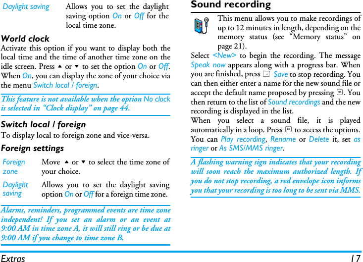 Extras 17World clockActivate this option if you want to display both thelocal time and the time of another time zone on theidle screen. Press + or - to set the option On or Off.When On, you can display the zone of your choice viathe menu Switch local / foreign. This feature is not available when the option No clockis selected in &ldquo;Clock display&rdquo; on page 44.Switch local / foreignTo display local to foreign zone and vice-versa.Foreign settingsAlarms, reminders, programmed events are time zoneindependent! If you set an alarm or an event at9:00 AM in time zone A, it will still ring or be due at9:00 AM if you change to time zone B.Sound recordingThis menu allows you to make recordings ofup to 12 minutes in length, depending on thememory status (see &ldquo;Memory status&rdquo; onpage 21).Select <New> to begin the recording. The messageSpeak now appears along with a progress bar. Whenyou are finished, press L Save to stop recording. Youcan then either enter a name for the new sound file oraccept the default name proposed by pressing ,. Youthen return to the list of Sound recordings and the newrecording is displayed in the list.When you select a sound file, it is playedautomatically in a loop. Press , to access the options.You can Play recording, Rename or Delete it, set asringer or As SMS/MMS ringer. A flashing warning sign indicates that your recordingwill soon reach the maximum authorized length. Ifyou do not stop recording, a red envelope icon informsyou that your recording is too long to be sent via MMS.Daylight saving Allows you to set the daylightsaving option On or Off for thelocal time zone.Foreign zoneMove + or - to select the time zone ofyour choice.Daylight savingAllows you to set the daylight savingoption On or Off for a foreign time zone. 