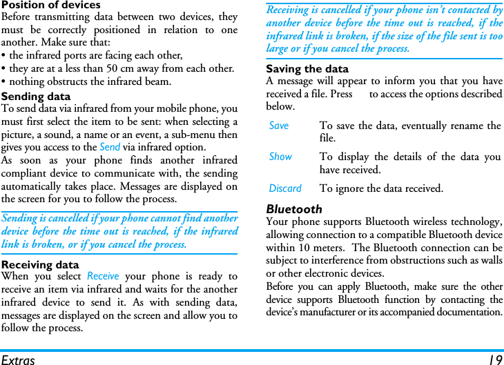 Extras 19Position of devicesBefore transmitting data between two devices, theymust be correctly positioned in relation to oneanother. Make sure that:&bull; the infrared ports are facing each other,&bull; they are at a less than 50 cm away from each other.&bull; nothing obstructs the infrared beam.Sending dataTo send data via infrared from your mobile phone, youmust first select the item to be sent: when selecting apicture, a sound, a name or an event, a sub-menu thengives you access to the Send via infrared option.As soon as your phone finds another infraredcompliant device to communicate with, the sendingautomatically takes place. Messages are displayed onthe screen for you to follow the process.Sending is cancelled if your phone cannot find anotherdevice before the time out is reached, if the infraredlink is broken, or if you cancel the process.Receiving dataWhen you select Receive your phone is ready toreceive an item via infrared and waits for the anotherinfrared device to send it. As with sending data,messages are displayed on the screen and allow you tofollow the process.Receiving is cancelled if your phone isn&rsquo;t contacted byanother device before the time out is reached, if theinfrared link is broken, if the size of the file sent is toolarge or if you cancel the process.Saving the dataA message will appear to inform you that you havereceived a file. Press o to access the options describedbelow.BluetoothYour phone supports Bluetooth wireless technology,allowing connection to a compatible Bluetooth devicewithin 10 meters.  The Bluetooth connection can besubject to interference from obstructions such as wallsor other electronic devices.Before you can apply Bluetooth, make sure the otherdevice supports Bluetooth function by contacting thedevice&rsquo;s manufacturer or its accompanied documentation.Save To save the data, eventually rename thefile.Show To display the details of the data youhave received.Discard To ignore the data received.