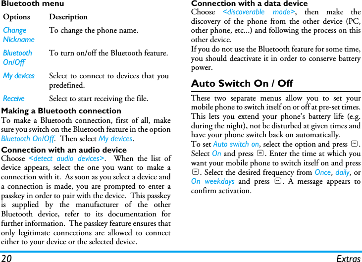 20 ExtrasBluetooth menuMaking a Bluetooth connectionTo make a Bluetooth connection, first of all, makesure you switch on the Bluetooth feature in the optionBluetooth On/Off.  Then select My devices. Connection with an audio deviceChoose  <detect audio devices>.  When the list ofdevice appears, select the one you want to make aconnection with it.  As soon as you select a device anda connection is made, you are prompted to enter apasskey in order to pair with the device.  This passkeyis supplied by the manufacturer of the otherBluetooth device, refer to its documentation forfurther information.  The passkey feature ensures thatonly legitimate connections are allowed to connecteither to your device or the selected device.Connection with a data deviceChoose  <discoverable mode>, then make thediscovery of the phone from the other device (PC,other phone, etc...) and following the process on thisother device.If you do not use the Bluetooth feature for some time,you should deactivate it in order to conserve batterypower.Auto Switch On / OffThese two separate menus allow you to set yourmobile phone to switch itself on or off at pre-set times.This lets you extend your phone&rsquo;s battery life (e.g.during the night), not be disturbed at given times andhave your phone switch back on automatically.To set Auto switch on, select the option and press ,.Select On and press ,. Enter the time at which youwant your mobile phone to switch itself on and press,. Select the desired frequency from Once, daily, orOn weekdays and press ,. A message appears toconfirm activation.Options DescriptionChange Nickname To change the phone name.  Bluetooth On/Off To turn on/off the Bluetooth feature.My devices Select to connect to devices that youpredefined.Receive Select to start receiving the file.