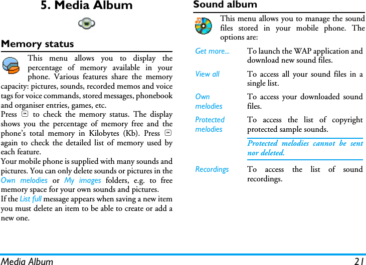 Media Album 215. Media AlbumMemory statusThis menu allows you to display thepercentage of memory available in yourphone. Various features share the memorycapacity: pictures, sounds, recorded memos and voicetags for voice commands, stored messages, phonebookand organiser entries, games, etc.Press  , to check the memory status. The displayshows you the percentage of memory free and thephone&rsquo;s total memory in Kilobytes (Kb). Press ,again to check the detailed list of memory used byeach feature.Your mobile phone is supplied with many sounds andpictures. You can only delete sounds or pictures in theOwn melodies or My images folders, e.g. to freememory space for your own sounds and pictures.If the List full message appears when saving a new itemyou must delete an item to be able to create or add anew one.Sound albumThis menu allows you to manage the soundfiles stored in your mobile phone. Theoptions are:Get more... To launch the WAP application anddownload new sound files.View all To access all your sound files in asingle list.Own melodiesTo access your downloaded soundfiles. Protected melodiesTo access the list of copyrightprotected sample sounds.Protected melodies cannot be sentnor deleted.Recordings To access the list of soundrecordings.