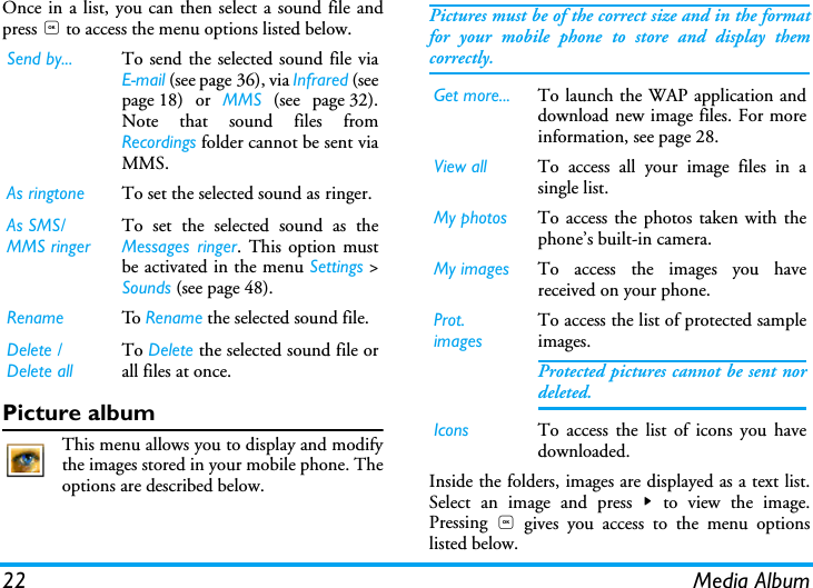 22 Media AlbumOnce in a list, you can then select a sound file andpress , to access the menu options listed below.Picture albumThis menu allows you to display and modifythe images stored in your mobile phone. Theoptions are described below.Pictures must be of the correct size and in the formatfor your mobile phone to store and display themcorrectly.  Inside the folders, images are displayed as a text list.Select an image and press > to view the image.Pressing  , gives you access to the menu optionslisted below.Send by... To send the selected sound file viaE!mail (see page 36), via Infrared (seepage 18) or MMS (see page 32).Note that sound files fromRecordings folder cannot be sent viaMMS.As ringtone To set the selected sound as ringer.As SMS/MMS ringerTo set the selected sound as theMessages ringer. This option mustbe activated in the menu Settings >Sounds (see page 48). Rename To   Rename the selected sound file.Delete / Delete allTo Delete the selected sound file orall files at once.Get more... To launch the WAP application anddownload new image files. For moreinformation, see page 28.View all To access all your image files in asingle list.My photos To access the photos taken with thephone&rsquo;s built-in camera.My images To access the images you havereceived on your phone.Prot. imagesTo access the list of protected sampleimages.Protected pictures cannot be sent nordeleted.Icons To access the list of icons you havedownloaded.