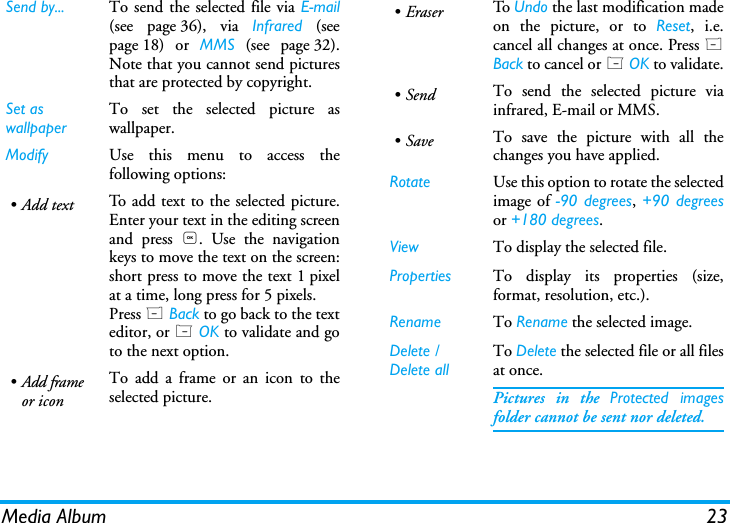 Media Album 23Send by... To send the selected file via E!mail(see page 36), via Infrared (seepage 18) or MMS (see page 32).Note that you cannot send picturesthat are protected by copyright.Set as wallpaperTo set the selected picture aswallpaper.Modify Use this menu to access thefollowing options:&bull;Add text To add text to the selected picture.Enter your text in the editing screenand press ,. Use the navigationkeys to move the text on the screen:short press to move the text 1 pixelat a time, long press for 5 pixels.Press R Back to go back to the texteditor, or L OK to validate and goto the next option.&bull;Add frameor iconTo add a frame or an icon to theselected picture.&bull;Eraser To   Undo the last modification madeon the picture, or to Reset, i.e.cancel all changes at once. Press RBack to cancel or L OK to validate.&bull;Send To send the selected picture viainfrared, E-mail or MMS.&bull;Save To save the picture with all thechanges you have applied.Rotate Use this option to rotate the selectedimage of -90 degrees, +90 degreesor +180 degrees.View To display the selected file.Properties To display its properties (size,format, resolution, etc.).Rename To Rename the selected image.Delete / Delete allTo Delete the selected file or all filesat once.Pictures in the Protected imagesfolder cannot be sent nor deleted.