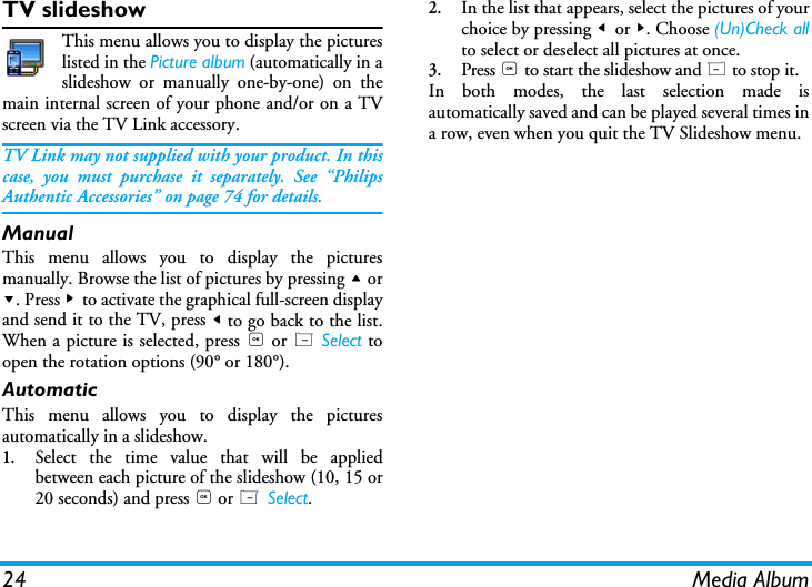 24 Media AlbumTV slideshowThis menu allows you to display the pictureslisted in the Picture album (automatically in aslideshow or manually one-by-one) on themain internal screen of your phone and/or on a TVscreen via the TV Link accessory.TV Link may not supplied with your product. In thiscase, you must purchase it separately. See &ldquo;PhilipsAuthentic Accessories&rdquo; on page 74 for details.ManualThis menu allows you to display the picturesmanually. Browse the list of pictures by pressing + or-. Press > to activate the graphical full-screen displayand send it to the TV, press < to go back to the list.When a picture is selected, press , or L Select toopen the rotation options (90&deg; or 180&deg;).AutomaticThis menu allows you to display the picturesautomatically in a slideshow.1.Select the time value that will be appliedbetween each picture of the slideshow (10, 15 or20 seconds) and press , or L Select.2.In the list that appears, select the pictures of yourchoice by pressing < or >. Choose (Un)Check allto select or deselect all pictures at once.3.Press , to start the slideshow and R to stop it.In both modes, the last selection made isautomatically saved and can be played several times ina row, even when you quit the TV Slideshow menu.