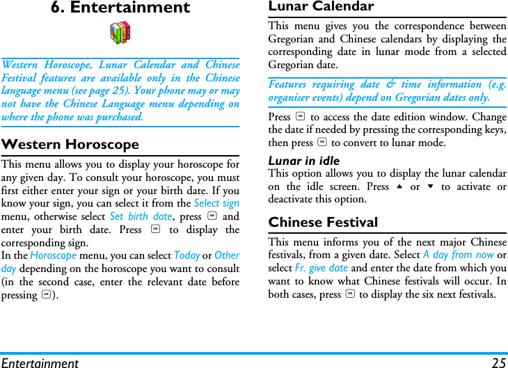 Entertainment 256. EntertainmentWestern Horoscope, Lunar Calendar and ChineseFestival features are available only in the Chineselanguage menu (see page 25). Your phone may or maynot have the Chinese Language menu depending onwhere the phone was purchased.Western HoroscopeThis menu allows you to display your horoscope forany given day. To consult your horoscope, you mustfirst either enter your sign or your birth date. If youknow your sign, you can select it from the Select signmenu, otherwise select Set birth date, press , andenter your birth date. Press , to display thecorresponding sign.In the Horoscope menu, you can select Today or Otherday depending on the horoscope you want to consult(in the second case, enter the relevant date beforepressing ,).Lunar CalendarThis menu gives you the correspondence betweenGregorian and Chinese calendars by displaying thecorresponding date in lunar mode from a selectedGregorian date.Features requiring date &amp; time information (e.g.organiser events) depend on Gregorian dates only.Press , to access the date edition window. Changethe date if needed by pressing the corresponding keys,then press , to convert to lunar mode.Lunar in idleThis option allows you to display the lunar calendaron the idle screen. Press + or - to activate ordeactivate this option.Chinese FestivalThis menu informs you of the next major Chinesefestivals, from a given date. Select A day from now orselect Fr. give date and enter the date from which youwant to know what Chinese festivals will occur. Inboth cases, press , to display the six next festivals.