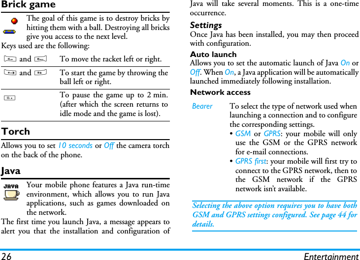 26 EntertainmentBrick gameThe goal of this game is to destroy bricks byhitting them with a ball. Destroying all bricksgive you access to the next level.Keys used are the following:TorchAllows you to set 10 seconds or Off the camera torchon the back of the phone.JavaYour mobile phone features a Java run-timeenvironment, which allows you to run Javaapplications, such as games downloaded onthe network.The first time you launch Java, a message appears toalert you that the installation and configuration ofJava will take several moments. This is a one-timeoccurrence.SettingsOnce Java has been installed, you may then proceedwith configuration.Auto launchAllows you to set the automatic launch of Java On orOff. When On, a Java application will be automaticallylaunched immediately following installation.Network access4 and 6To move the racket left or right.* and #To start the game by throwing theball left or right.0To pause the game up to 2 min.(after which the screen returns toidle mode and the game is lost). Bearer To select the type of network used whenlaunching a connection and to configurethe corresponding settings.&bull;GSM or GPRS: your mobile will onlyuse the GSM or the GPRS networkfor e-mail connections.&bull;GPRS first: your mobile will first try toconnect to the GPRS network, then tothe GSM network if the GPRSnetwork isn&rsquo;t available.Selecting the above option requires you to have bothGSM and GPRS settings configured. See page 44 fordetails.