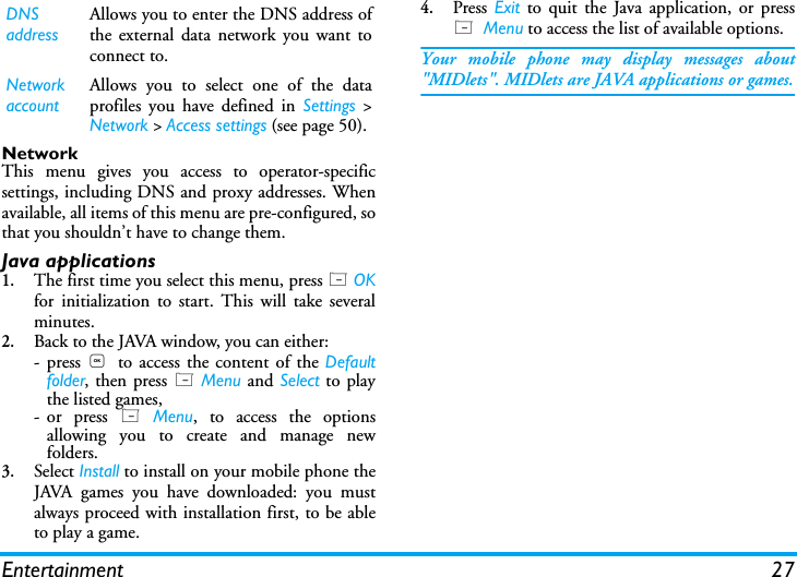 Entertainment 27NetworkThis menu gives you access to operator-specificsettings, including DNS and proxy addresses. Whenavailable, all items of this menu are pre-configured, sothat you shouldn&rsquo;t have to change them.Java applications1.The first time you select this menu, press L OKfor initialization to start. This will take severalminutes.2.Back to the JAVA window, you can either:-press ,  to access the content of the Defaultfolder, then press L Menu and Select to playthe listed games,- or press L Menu, to access the optionsallowing you to create and manage newfolders.3.Select Install to install on your mobile phone theJAVA games you have downloaded: you mustalways proceed with installation first, to be ableto play a game.4.Press Exit to quit the Java application, or pressL  Menu to access the list of available options.Your mobile phone may display messages about"MIDlets". MIDlets are JAVA applications or games.DNS addressAllows you to enter the DNS address ofthe external data network you want toconnect to.Network accountAllows you to select one of the dataprofiles you have defined in Settings >Network > Access settings (see page 50).