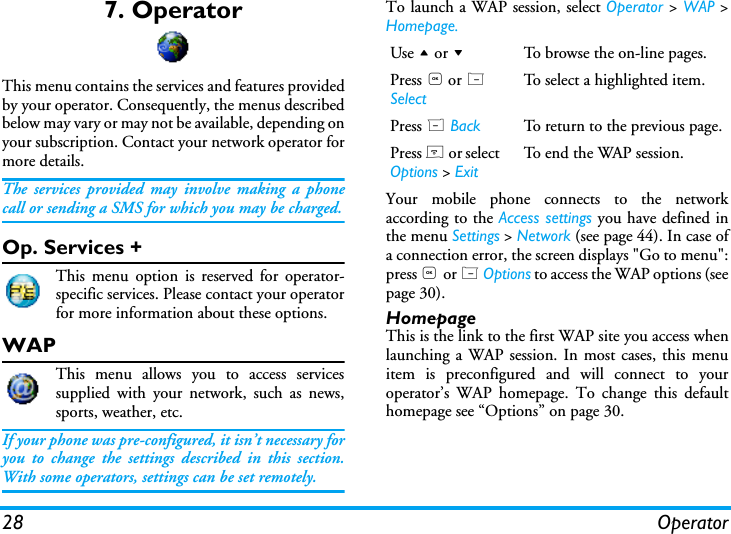 28 Operator7. OperatorThis menu contains the services and features providedby your operator. Consequently, the menus describedbelow may vary or may not be available, depending onyour subscription. Contact your network operator formore details.The services provided may involve making a phonecall or sending a SMS for which you may be charged.Op. Services +This menu option is reserved for operator-specific services. Please contact your operatorfor more information about these options.WAPThis menu allows you to access servicessupplied with your network, such as news,sports, weather, etc.If your phone was pre-configured, it isn&rsquo;t necessary foryou to change the settings described in this section.With some operators, settings can be set remotely.To launch a WAP session, select Operator > WAP >Homepage.Your mobile phone connects to the networkaccording to the Access settings you have defined inthe menu Settings > Network (see page 44). In case ofa connection error, the screen displays "Go to menu":press , or L Options to access the WAP options (seepage 30).HomepageThis is the link to the first WAP site you access whenlaunching a WAP session. In most cases, this menuitem is preconfigured and will connect to youroperator&rsquo;s WAP homepage. To change this defaulthomepage see &ldquo;Options&rdquo; on page 30.Use + or -To browse the on-line pages.Press , or L SelectTo select a highlighted item.Press R Back To return to the previous page.Press ) or select Options > ExitTo end the WAP session.