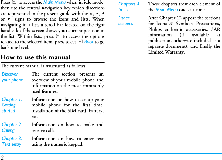 2Press , to access the Main Menu when in idle mode,then use the central navigation key which directionsare represented in the present guide with the +, -, <or  >  signs to browse the icons and lists. Whennavigating in a list, a scroll bar located on the righthand side of the screen shows your current position inthe list. Within lists, press , to access the optionsrelated to the selected item, press select R Back to goback one level.How to use this manualThe current manual is structured as follows:Discover your phoneThe current section presents anoverview of your mobile phone andinformation on the most commonlyused features.Chapter 1: Getting startedInformation on how to set up yourmobile phone for the first time:installation of the SIM card, battery,etc.Chapter 2: CallingInformation on how to make andreceive calls.Chapter 3: Text entryInformation on how to enter textusing the numeric keypad.Chapters 4 to 12These chapters treat each element ofthe Main Menu one at a time.Other sectionsAfter Chapter 12 appear the sectionsfor Icons &amp; Symbols, Precautions,Philips authentic accessories, SARinformation (if available atpublication, otherwise included as aseparate document), and finally theLimited Warranty.