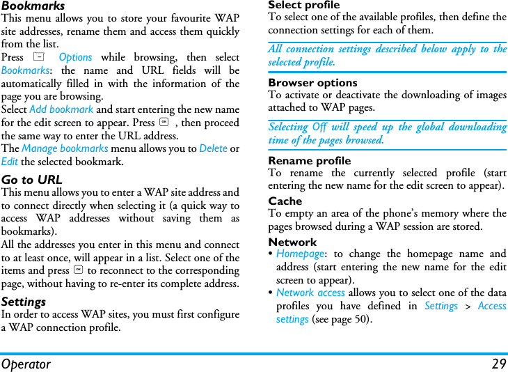 Operator 29BookmarksThis menu allows you to store your favourite WAPsite addresses, rename them and access them quicklyfrom the list.Press  L Options while browsing, then selectBookmarks: the name and URL fields will beautomatically filled in with the information of thepage you are browsing.Select Add bookmark and start entering the new namefor the edit screen to appear. Press , , then proceedthe same way to enter the URL address.The Manage bookmarks menu allows you to Delete orEdit the selected bookmark.Go to URLThis menu allows you to enter a WAP site address andto connect directly when selecting it (a quick way toaccess WAP addresses without saving them asbookmarks).All the addresses you enter in this menu and connectto at least once, will appear in a list. Select one of theitems and press , to reconnect to the correspondingpage, without having to re-enter its complete address.SettingsIn order to access WAP sites, you must first configurea WAP connection profile.Select profileTo select one of the available profiles, then define theconnection settings for each of them.All connection settings described below apply to theselected profile.Browser optionsTo activate or deactivate the downloading of imagesattached to WAP pages.Selecting  Off will speed up the global downloadingtime of the pages browsed.Rename profileTo rename the currently selected profile (startentering the new name for the edit screen to appear).CacheTo empty an area of the phone&rsquo;s memory where thepages browsed during a WAP session are stored.Network&bull;Homepage: to change the homepage name andaddress (start entering the new name for the editscreen to appear).&bull;Network access allows you to select one of the dataprofiles you have defined in Settings > Accesssettings (see page 50).