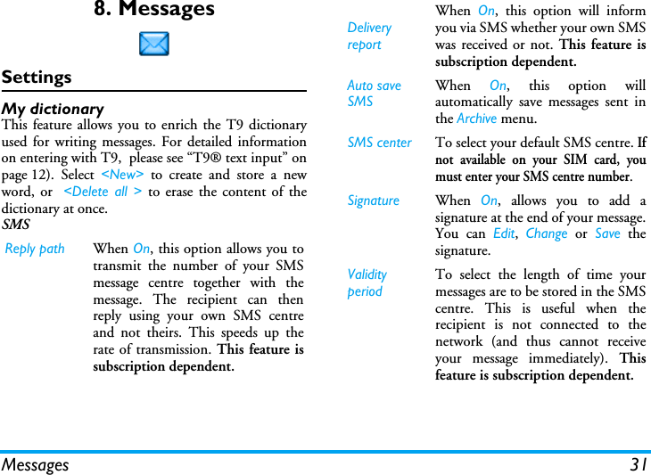 Messages 318. MessagesSettingsMy dictionaryThis feature allows you to enrich the T9 dictionaryused for writing messages. For detailed informationon entering with T9,  please see &ldquo;T9&reg; text input&rdquo; onpage 12). Select <New> to create and store a newword, or  <Delete all > to erase the content of thedictionary at once.SMS  Reply path When On, this option allows you totransmit the number of your SMSmessage centre together with themessage. The recipient can thenreply using your own SMS centreand not theirs. This speeds up therate of transmission. This feature issubscription dependent.DeliveryreportWhen  On, this option will informyou via SMS whether your own SMSwas received or not. This feature issubscription dependent.Auto save SMSWhen  On, this option willautomatically save messages sent inthe Archive menu.SMS center To select your default SMS centre. Ifnot available on your SIM card, youmust enter your SMS centre number.Signature When  On, allows you to add asignature at the end of your message.You can Edit,  Change or Save thesignature.Validity periodTo select the length of time yourmessages are to be stored in the SMScentre. This is useful when therecipient is not connected to thenetwork (and thus cannot receiveyour message immediately). Thisfeature is subscription dependent.