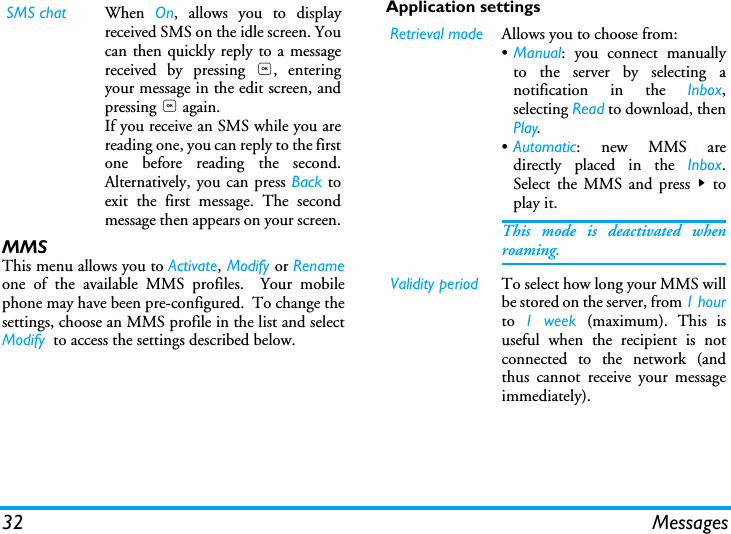 32 MessagesMMSThis menu allows you to Activate, Modify or Renameone of the available MMS profiles.  Your mobilephone may have been pre-configured.  To change thesettings, choose an MMS profile in the list and selectModify  to access the settings described below.Application settingsSMS chat When  On, allows you to displayreceived SMS on the idle screen. Youcan then quickly reply to a messagereceived by pressing ,, enteringyour message in the edit screen, andpressing , again.If you receive an SMS while you arereading one, you can reply to the firstone before reading the second.Alternatively, you can press Back toexit the first message. The secondmessage then appears on your screen.Retrieval mode Allows you to choose from:&bull;Manual: you connect manuallyto the server by selecting anotification in the Inbox,selecting Read to download, thenPlay.&bull;Automatic: new MMS aredirectly placed in the Inbox.Select the MMS and press > toplay it.This mode is deactivated whenroaming.Validity period To select how long your MMS willbe stored on the server, from 1 hourto  1 week (maximum). This isuseful when the recipient is notconnected to the network (andthus cannot receive your messageimmediately).