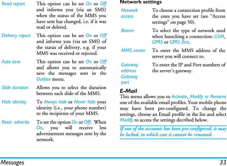 Messages 33Network settingsE-MailThis menu allows you to Activate, Modify or Renameone of the available email profiles. Your mobile phonemay have been pre-configured. To change thesettings, choose an Email profile in the list and selectModify to access the settings decribed below. If one of the accounts has been pre-configured, it maybe locked, in which case it cannot be renamed.Read report This option can be set On or Offand informs you (via an SMS)when the status of the MMS youhave sent has changed, i.e. if it wasread or deleted.Delivery report This option can be set On or Offand informs you (via an SMS) ofthe status of delivery, e.g. if yourMMS was received or rejected.Auto save This option can be set On or Offand allows you to automaticallysave the messages sent in theOutbox menu.Slide duration Allows you to select the durationbetween each slide of the MMS.Hide identity To Always hide or Never hide youridentity (i.e., your phone number)to the recipients of your MMS.Restr. advertis. To set the option On or Off.  WhenOn, you will receive lessadvertisement messages sent by thenetwork.Network accessTo choose a connection profile fromthe ones you have set (see &ldquo;Accesssettings&rdquo; on page 50).Bearer To select the type of network usedwhen launching a connection: GSM,GPRS or GPRS first.MMS center To enter the MMS address of theserver you will connect to.Gatewayaddress GatewayportTo enter the IP and Port numbers ofthe server&rsquo;s gateway.