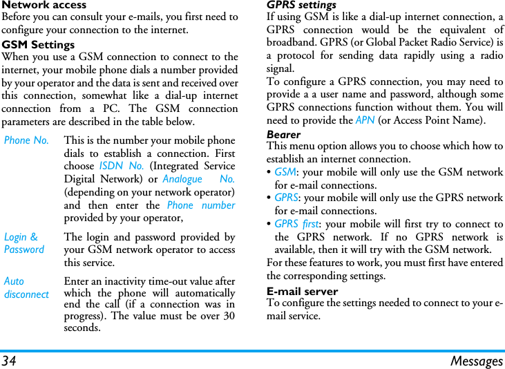 34 MessagesNetwork accessBefore you can consult your e-mails, you first need toconfigure your connection to the internet.GSM SettingsWhen you use a GSM connection to connect to theinternet, your mobile phone dials a number providedby your operator and the data is sent and received overthis connection, somewhat like a dial-up internetconnection from a PC. The GSM connectionparameters are described in the table below.GPRS settingsIf using GSM is like a dial-up internet connection, aGPRS connection would be the equivalent ofbroadband. GPRS (or Global Packet Radio Service) isa protocol for sending data rapidly using a radiosignal.To configure a GPRS connection, you may need toprovide a a user name and password, although someGPRS connections function without them. You willneed to provide the APN (or Access Point Name).BearerThis menu option allows you to choose which how toestablish an internet connection.&bull;GSM: your mobile will only use the GSM networkfor e-mail connections.&bull;GPRS: your mobile will only use the GPRS networkfor e-mail connections.&bull;GPRS first: your mobile will first try to connect tothe GPRS network. If no GPRS network isavailable, then it will try with the GSM network. For these features to work, you must first have enteredthe corresponding settings.E!mail serverTo configure the settings needed to connect to your e-mail service.Phone No. This is the number your mobile phonedials to establish a connection. Firstchoose  ISDN No. (Integrated ServiceDigital Network) or Analogue   No.(depending on your network operator)and then enter the Phone numberprovided by your operator,Login &amp; PasswordThe login and password provided byyour GSM network operator to accessthis service.Auto disconnectEnter an inactivity time-out value afterwhich the phone will automaticallyend the call (if a connection was inprogress). The value must be over 30seconds.