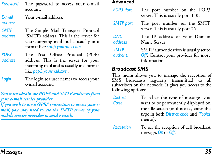Messages 35You must obtain the POP3 and SMTP addresses fromyour e-mail service provider.If you wish to use a GPRS connection to access your e-mail, you may need to use the SMTP server of yourmobile service provider to send e-mails.AdvancedBroadcast SMSThis menu allows you to manage the reception ofSMS broadcasts regularly transmitted to allsubscribers on the network. It gives you access to thefollowing options:Password The password to access your e-mailaccount.E-mail addressYour e-mail address.SMTP addressThe Simple Mail Transport Protocol(SMTP) address. This is the server foryour outgoing mail and is usually in aformat like smtp.yourmail.com.POP3 addressThe Post Office Protocol (POP)address. This is the server for yourincoming mail and is usually in a formatlike pop3.yourmail.com.Login The login (or user name) to access youre-mail account.POP3 Port The port number on the POP3server. This is usually port 110.SMTP port The port number on the SMTPserver. This is usually port 25.DNS addressThe IP address of your DomainName Server.SMTP authent.SMTP authentication is usually set toOff. Contact your provider for moreinformation.District CodeTo select the type of messages youwant to be permanently displayed onthe idle screen (in this case, enter thetype in both District code and Topicsmenus).Reception To set the reception of cell broadcastmessages On or Off.