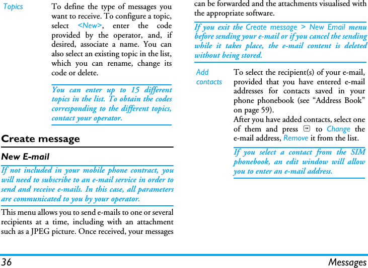36 MessagesCreate messageNew E-mailIf not included in your mobile phone contract, youwill need to subscribe to an e-mail service in order tosend and receive e-mails. In this case, all parametersare communicated to you by your operator.This menu allows you to send e-mails to one or severalrecipients at a time, including with an attachmentsuch as a JPEG picture. Once received, your messagescan be forwarded and the attachments visualised withthe appropriate software.If you exit the Create message > New Email menubefore sending your e-mail or if you cancel the sendingwhile it takes place, the e-mail content is deletedwithout being stored.Topics To define the type of messages youwant to receive. To configure a topic,select  <New>, enter the codeprovided by the operator, and, ifdesired, associate a name. You canalso select an existing topic in the list,which you can rename, change itscode or delete.You can enter up to 15 differenttopics in the list. To obtain the codescorresponding to the different topics,contact your operator.Add contactsTo select the recipient(s) of your e-mail,provided that you have entered e-mailaddresses for contacts saved in yourphone phonebook (see &ldquo;Address Book&rdquo;on page 59).After you have added contacts, select oneof them and press , to Change thee-mail address, Remove it from the list.If you select a contact from the SIMphonebook, an edit window will allowyou to enter an e-mail address.