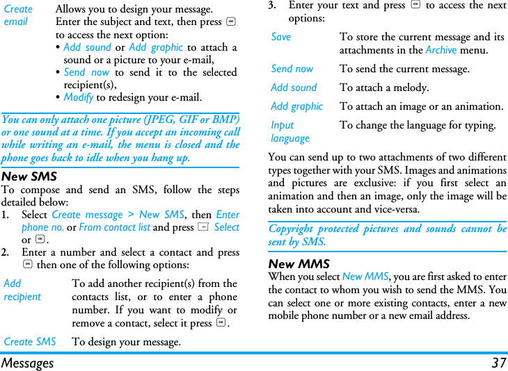 Messages 37You can only attach one picture (JPEG, GIF or BMP)or one sound at a time. If you accept an incoming callwhile writing an e-mail, the menu is closed and thephone goes back to idle when you hang up.New SMSTo compose and send an SMS, follow the stepsdetailed below:1.Select  Create message > New SMS, then Enterphone no. or From contact list and press L Selector ,.2.Enter a number and select a contact and press, then one of the following options: 3.Enter your text and press , to access the nextoptions:You can send up to two attachments of two differenttypes together with your SMS. Images and animationsand pictures are exclusive: if you first select ananimation and then an image, only the image will betaken into account and vice-versa.Copyright protected pictures and sounds cannot besent by SMS.New MMSWhen you select New MMS, you are first asked to enterthe contact to whom you wish to send the MMS. Youcan select one or more existing contacts, enter a newmobile phone number or a new email address.Create emailAllows you to design your message. Enter the subject and text, then press ,to access the next option:&bull;Add sound or Add graphic to attach asound or a picture to your e-mail,&bull;Send now to send it to the selectedrecipient(s),&bull;Modify to redesign your e-mail.Add recipientTo add another recipient(s) from thecontacts list, or to enter a phonenumber. If you want to modify orremove a contact, select it press ,.Create SMS To design your message.Save To store the current message and itsattachments in the Archive menu.Send now To send the current message.Add sound To attach a melody.Add graphic To attach an image or an animation.Input languageTo change the language for typing.