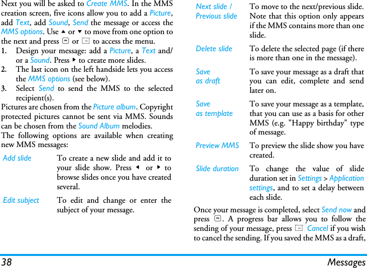 38 MessagesNext you will be asked to Create MMS. In the MMScreation screen, five icons allow you to add a Picture,add Text, add Sound, Send the message or access theMMS options. Use + or - to move from one option tothe next and press , or L to access the menu.1.Design your message: add a Picture, a Text and/or a Sound. Press > to create more slides.2.The last icon on the left handside lets you accessthe MMS options (see below).3.Select Send to send the MMS to the selectedrecipient(s).Pictures are chosen from the Picture album. Copyrightprotected pictures cannot be sent via MMS. Soundscan be chosen from the Sound Album melodies.The following options are available when creatingnew MMS messages: Once your message is completed, select Send now andpress  ,. A progress bar allows you to follow thesending of your message, press L Cancel if you wishto cancel the sending. If you saved the MMS as a draft,Add slide To create a new slide and add it toyour slide show. Press <  or  > tobrowse slides once you have createdseveral.Edit subject To edit and change or enter thesubject of your message.Next slide /Previous slideTo move to the next/previous slide.Note that this option only appearsif the MMS contains more than oneslide.Delete slide To delete the selected page (if thereis more than one in the message).Saveas draftTo save your message as a draft thatyou can edit, complete and sendlater on.Saveas templateTo save your message as a template,that you can use as a basis for otherMMS (e.g. "Happy birthday" typeof message.Preview MMS To preview the slide show you havecreated.Slide duration To change the value of slideduration set in Settings > Applicationsettings, and to set a delay betweeneach slide.