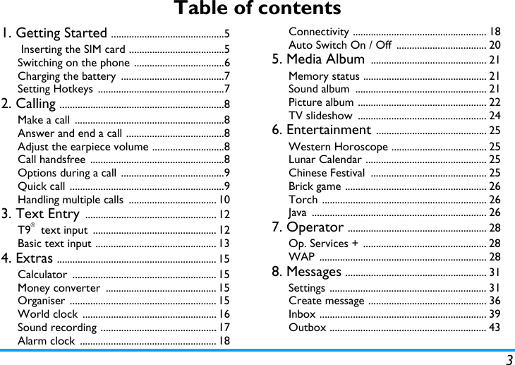 3Table of contents1. Getting Started ............................................5 Inserting the SIM card .....................................5Switching on the phone ...................................6Charging the battery  ........................................7Setting Hotkeys  .................................................72. Calling ................................................................8Make a call  ..........................................................8Answer and end a call ......................................8Adjust the earpiece volume ............................8Call handsfree  ....................................................8Options during a call ........................................9Quick call ............................................................9Handling multiple calls  .................................. 103. Text Entry ................................................... 12T9&reg; text input  ................................................ 12Basic text input ............................................... 134. Extras .............................................................. 15Calculator ........................................................ 15Money converter  ........................................... 15Organiser ......................................................... 15World clock  .................................................... 16Sound recording ............................................. 17Alarm clock  ..................................................... 18Connectivity .................................................... 18Auto Switch On / Off  ................................... 205. Media Album ............................................. 21Memory status ................................................ 21Sound album  ................................................... 21Picture album .................................................. 22TV slideshow  .................................................. 246. Entertainment ........................................... 25Western Horoscope ..................................... 25Lunar Calendar ............................................... 25Chinese Festival  ............................................. 25Brick game ....................................................... 26Torch ................................................................ 26Java .................................................................... 267. Operator ...................................................... 28Op. Services + ................................................ 28WAP ................................................................. 288. Messages ....................................................... 31Settings ............................................................. 31Create message .............................................. 36Inbox ................................................................. 39Outbox ............................................................. 43