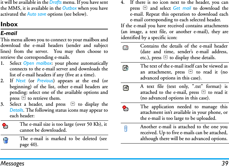 Messages 39it will be available in the Drafts menu. If you have sentthe MMS, it is available in the Outbox when you haveactivated the Auto save options (see below).InboxE-mailThis menu allows you to connect to your mailbox anddownload the e-mail headers (sender and subjectlines) from the server.  You may then choose toretrieve the corresponding e-mails.1.Select  Open mailbox: your phone automaticallyconnects to the e-mail server and downloads thelist of e-mail headers if any (five at a time).2.If  Next (or Previous) appears at the end (orbeginning) of the list, other e-mail headers arepending: select one of the available options andpress , to retrieve them.3.Select a header, and press , to display theDetails. The following status icons may appear toeach header:4.If there is no icon next to the header, you canpress  , and select Get mail to download thee-mail. Repeat this operation to download eache-mail corresponding to each selected header.If the e-mail you have received contains attachments(an image, a text file, or another e-mail), they areidentified by a specific icon:The e-mail size is too large (over 50 Kb), itcannot be downloaded.The e-mail is marked to be deleted (seepage 40).Contains the details of the e-mail header(date and time, sender&rsquo;s e-mail address,etc.), press , to display these details.The text of the e-mail itself can be viewed asan attachment, press , to read it (noadvanced options in this case).A text file (text only, ".txt" format) isattached to the e-mail, press , to read it(no advanced options in this case).The application needed to manage thisattachment isn&rsquo;t available in your phone, orthe e-mail is too large to be uploaded.Another e-mail is attached to the one youreceived. Up to five e-mails can be attached,although there will be no advanced options.