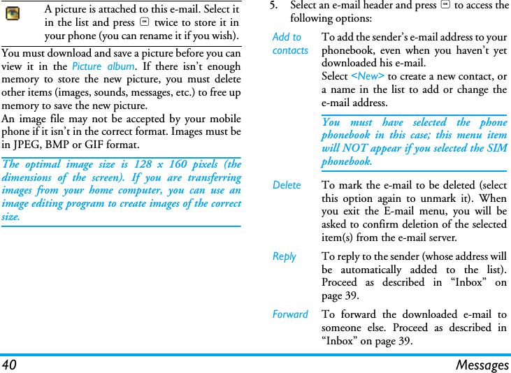 40 MessagesYou must download and save a picture before you canview it in the Picture album. If there isn&rsquo;t enoughmemory to store the new picture, you must deleteother items (images, sounds, messages, etc.) to free upmemory to save the new picture.An image file may not be accepted by your mobilephone if it isn&rsquo;t in the correct format. Images must bein JPEG, BMP or GIF format.The optimal image size is 128 x 160 pixels (thedimensions of the screen). If you are transferringimages from your home computer, you can use animage editing program to create images of the correctsize.5.Select an e-mail header and press , to access thefollowing options:A picture is attached to this e-mail. Select itin the list and press , twice to store it inyour phone (you can rename it if you wish). Add to contactsTo add the sender&rsquo;s e-mail address to yourphonebook, even when you haven&rsquo;t yetdownloaded his e-mail.Select <New> to create a new contact, ora name in the list to add or change thee-mail address.You must have selected the phonephonebook in this case; this menu itemwill NOT appear if you selected the SIMphonebook.Delete To mark the e-mail to be deleted (selectthis option again to unmark it). Whenyou exit the E-mail menu, you will beasked to confirm deletion of the selecteditem(s) from the e-mail server.Reply To reply to the sender (whose address willbe automatically added to the list).Proceed as described in &ldquo;Inbox&rdquo; onpage 39.Forward To forward the downloaded e-mail tosomeone else. Proceed as described in&ldquo;Inbox&rdquo; on page 39.