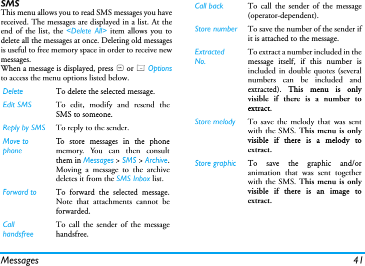 Messages 41SMS This menu allows you to read SMS messages you havereceived. The messages are displayed in a list. At theend of the list, the <Delete All> item allows you todelete all the messages at once. Deleting old messagesis useful to free memory space in order to receive newmessages.When a message is displayed, press , or L Optionsto access the menu options listed below.Delete To delete the selected message.Edit SMS To edit, modify and resend theSMS to someone.Reply by SMS To reply to the sender.Move to  phoneTo store messages in the phonememory. You can then consultthem in Messages > SMS > Archive.Moving a message to the archivedeletes it from the SMS Inbox list.Forward to To forward the selected message.Note that attachments cannot beforwarded.Call handsfreeTo call the sender of the messagehandsfree.Call back To call the sender of the message(operator-dependent).Store number To save the number of the sender ifit is attached to the message.Extracted No.To extract a number included in themessage itself, if this number isincluded in double quotes (severalnumbers can be included andextracted).  This menu is onlyvisible if there is a number toextract.Store melody To save the melody that was sentwith the SMS. This menu is onlyvisible if there is a melody toextract.Store graphic To save the graphic and/oranimation that was sent togetherwith the SMS. This menu is onlyvisible if there is an image toextract.