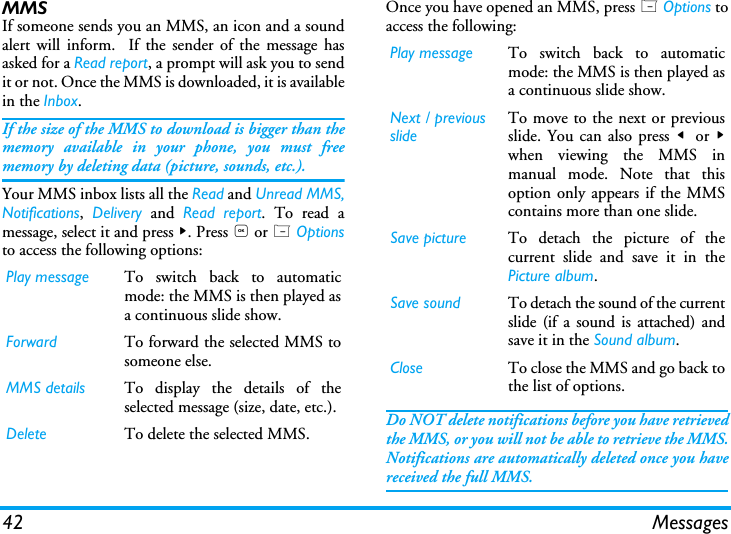42 MessagesMMS If someone sends you an MMS, an icon and a soundalert will inform.  If the sender of the message hasasked for a Read report, a prompt will ask you to sendit or not. Once the MMS is downloaded, it is availablein the Inbox.If the size of the MMS to download is bigger than thememory available in your phone, you must freememory by deleting data (picture, sounds, etc.).  Your MMS inbox lists all the Read and Unread MMS,Notifications,  Delivery and Read report. To read amessage, select it and press >. Press , or L Optionsto access the following options:Once you have opened an MMS, press L Options toaccess the following:Do NOT delete notifications before you have retrievedthe MMS, or you will not be able to retrieve the MMS.Notifications are automatically deleted once you havereceived the full MMS.Play message To switch back to automaticmode: the MMS is then played asa continuous slide show.Forward To forward the selected MMS tosomeone else.MMS details To display the details of theselected message (size, date, etc.).Delete To delete the selected MMS.Play message To switch back to automaticmode: the MMS is then played asa continuous slide show.Next / previousslideTo move to the next or previousslide. You can also press <  or >when viewing the MMS inmanual mode. Note that thisoption only appears if the MMScontains more than one slide.Save picture To detach the picture of thecurrent slide and save it in thePicture album.Save sound To detach the sound of the currentslide (if a sound is attached) andsave it in the Sound album.Close To close the MMS and go back tothe list of options.