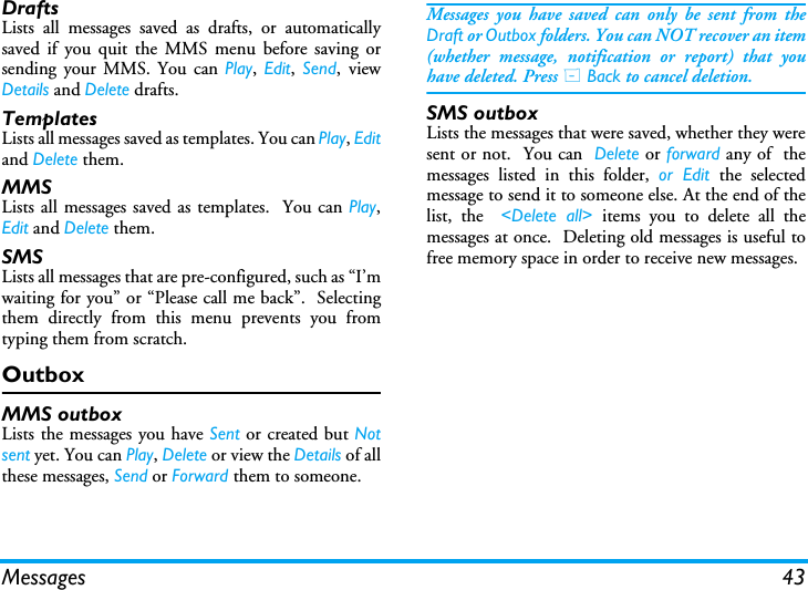 Messages 43DraftsLists all messages saved as drafts, or automaticallysaved if you quit the MMS menu before saving orsending your MMS. You can Play, Edit,  Send, viewDetails and Delete drafts.TemplatesLists all messages saved as templates. You can Play, Editand Delete them.MMSLists all messages saved as templates.  You can Play,Edit and Delete them.SMSLists all messages that are pre-configured, such as &ldquo;I&rsquo;mwaiting for you&rdquo; or &ldquo;Please call me back&rdquo;.  Selectingthem directly from this menu prevents you fromtyping them from scratch.OutboxMMS outboxLists the messages you have Sent or created but Notsent yet. You can Play, Delete or view the Details of allthese messages, Send or Forward them to someone.Messages you have saved can only be sent from theDraft or Outbox folders. You can NOT recover an item(whether message, notification or report) that youhave deleted. Press R Back to cancel deletion.SMS outboxLists the messages that were saved, whether they weresent or not.  You can  Delete or forward any of  themessages listed in this folder, or Edit the selectedmessage to send it to someone else. At the end of thelist, the  <Delete all> items you to delete all themessages at once.  Deleting old messages is useful tofree memory space in order to receive new messages.