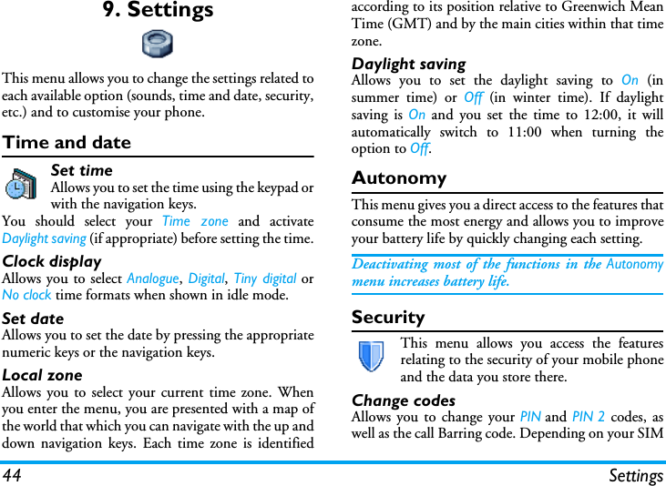 44 Settings9. SettingsThis menu allows you to change the settings related toeach available option (sounds, time and date, security,etc.) and to customise your phone.Time and dateSet timeAllows you to set the time using the keypad orwith the navigation keys.You should select your Time zone and activateDaylight saving (if appropriate) before setting the time.Clock displayAllows you to select Analogue, Digital, Tiny digital orNo clock time formats when shown in idle mode.Set dateAllows you to set the date by pressing the appropriatenumeric keys or the navigation keys.Local zoneAllows you to select your current time zone. Whenyou enter the menu, you are presented with a map ofthe world that which you can navigate with the up anddown navigation keys. Each time zone is identifiedaccording to its position relative to Greenwich MeanTime (GMT) and by the main cities within that timezone.Daylight savingAllows you to set the daylight saving to On (insummer time) or Off (in winter time). If daylightsaving is On and you set the time to 12:00, it willautomatically switch to 11:00 when turning theoption to Off.AutonomyThis menu gives you a direct access to the features thatconsume the most energy and allows you to improveyour battery life by quickly changing each setting.Deactivating most of the functions in the Autonomymenu increases battery life.SecurityThis menu allows you access the featuresrelating to the security of your mobile phoneand the data you store there.Change codesAllows you to change your PIN and PIN 2 codes, aswell as the call Barring code. Depending on your SIM