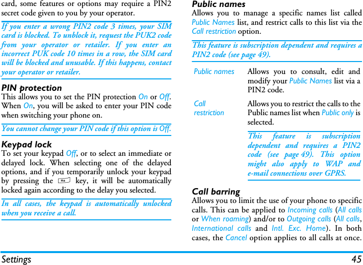 Settings 45card, some features or options may require a PIN2secret code given to you by your operator.If you enter a wrong PIN2 code 3 times, your SIMcard is blocked. To unblock it, request the PUK2 codefrom your operator or retailer. If you enter anincorrect PUK code 10 times in a row, the SIM cardwill be blocked and unusable. If this happens, contactyour operator or retailer.PIN protectionThis allows you to set the PIN protection On or Off.When On, you will be asked to enter your PIN codewhen switching your phone on.You cannot change your PIN code if this option is Off.Keypad lockTo set your keypad Off, or to select an immediate ordelayed lock. When selecting one of the delayedoptions, and if you temporarily unlock your keypadby pressing the # key, it will be automaticallylocked again according to the delay you selected.In all cases, the keypad is automatically unlockedwhen you receive a call.Public namesAllows you to manage a specific names list calledPublic Names list, and restrict calls to this list via theCall restriction option.This feature is subscription dependent and requires aPIN2 code (see page 49).Call barringAllows you to limit the use of your phone to specificcalls. This can be applied to Incoming calls (All callsor When roaming) and/or to Outgoing calls (All calls,International calls and Intl. Exc. Home). In bothcases, the Cancel option applies to all calls at once.Public names Allows you to consult, edit andmodify your Public Names list via aPIN2 code.CallrestrictionAllows you to restrict the calls to thePublic names list when Public only isselected.This feature is subscriptiondependent and requires a PIN2code (see page 49). This optionmight also apply to WAP ande-mail connections over GPRS.