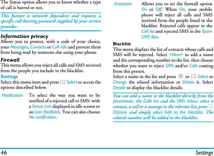 46 SettingsThe Status option allows you to know whether a typeof call is barred or not.This feature is network dependent and requires aspecific call barring password supplied by your serviceprovider.Information privacyAllows you to protect, with a code of your choice,your Messages, Contacts or Call info and prevent themfrom being read by someone else using your phone.FirewallThis menu allows you reject all calls and SMS receivedfrom the people you include in the blacklist.SettingsSelect this menu item and press L Select to access theoptions described below.BlacklistThis menu displays the list of contacts whose calls andSMS will be rejected. Select <New> to add a nameand the corresponding number to the list, then choosewhether you want to reject SMS and/or Calls comingfrom this person.Select a name in the list and press  , or L Select toChange the related information or Delete it. SelectDetails to display the blacklist details.You can add a name to the blacklist directly from thephonebook, the Calls list and the SMS Inbox: select acontact, a call or a message in the relevant list, press LOptions and simply select Add to the blacklist. Therelated number will be added to the blacklist.Notification To select the way you want to benotified of a rejected call or SMS: witha Status icon displayed in idle screen oran Icon feedback. You can also chooseNo notification.Activation Allows you to set the firewall optionOn or Off. When On, your mobilephone will reject all calls and SMSreceived from the people listed in theblacklist. Rejected calls appear in theCall list and rejected SMS in the SpamSMS Box.
