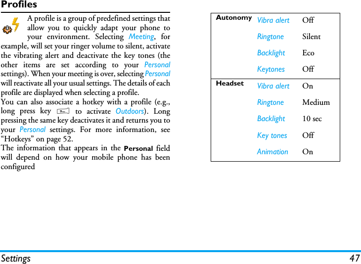 Settings 47ProfilesA profile is a group of predefined settings thatallow you to quickly adapt your phone toyour environment. Selecting Meeting, forexample, will set your ringer volume to silent, activatethe vibrating alert and deactivate the key tones (theother items are set according to your Personalsettings). When your meeting is over, selecting Personalwill reactivate all your usual settings. The details of eachprofile are displayed when selecting a profile.You can also associate a hotkey with a profile (e.g.,long press key 3 to activate Outdoors). Longpressing the same key deactivates it and returns you toyour  Personal settings. For more information, see&ldquo;Hotkeys&rdquo; on page 52. The information that appears in the Personal  fieldwill depend on how your mobile phone has beenconfiguredAutonomy Vibra alert OffRingtone SilentBacklight EcoKeytones OffHeadset Vibra alert OnRingtone MediumBacklight 10 secKey tones OffAnimation On