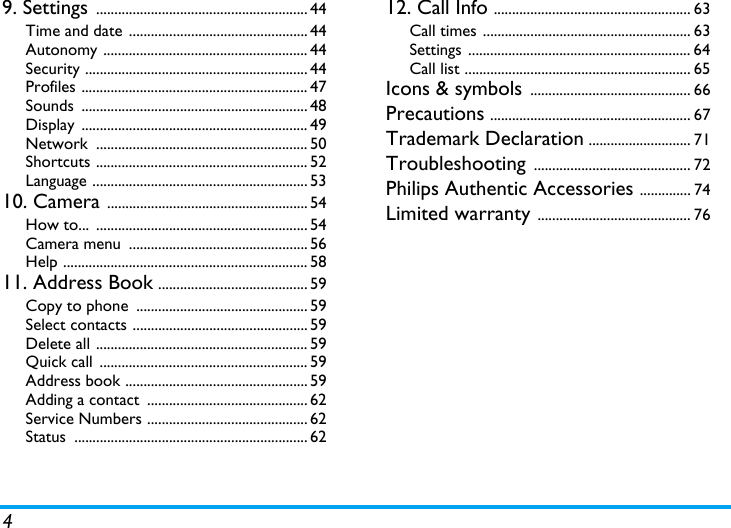 49. Settings .......................................................... 44Time and date ................................................. 44Autonomy ........................................................ 44Security ............................................................. 44Profiles .............................................................. 47Sounds .............................................................. 48Display .............................................................. 49Network .......................................................... 50Shortcuts .......................................................... 52Language ........................................................... 5310. Camera ....................................................... 54How to...  .......................................................... 54Camera menu  ................................................. 56Help ................................................................... 5811. Address Book ......................................... 59Copy to phone  ............................................... 59Select contacts ................................................ 59Delete all .......................................................... 59Quick call  ......................................................... 59Address book .................................................. 59Adding a contact  ............................................ 62Service Numbers ............................................ 62Status ................................................................ 6212. Call Info ...................................................... 63Call times ......................................................... 63Settings ............................................................. 64Call list .............................................................. 65Icons &amp; symbols ............................................ 66Precautions ....................................................... 67Trademark Declaration ............................ 71Troubleshooting ........................................... 72Philips Authentic Accessories .............. 74Limited warranty .......................................... 76