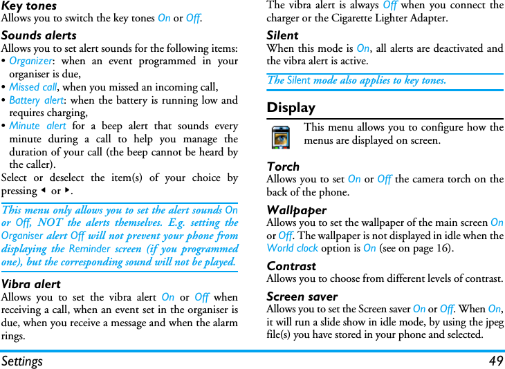 Settings 49Key tonesAllows you to switch the key tones On or Off.Sounds alertsAllows you to set alert sounds for the following items:&bull;Organizer: when an event programmed in yourorganiser is due,&bull;Missed call, when you missed an incoming call,&bull;Battery alert: when the battery is running low andrequires charging,&bull;Minute alert for a beep alert that sounds everyminute during a call to help you manage theduration of your call (the beep cannot be heard bythe caller).Select or deselect the item(s) of your choice bypressing < or >.This menu only allows you to set the alert sounds Onor  Off, NOT the alerts themselves. E.g. setting theOrganiser alert Off will not prevent your phone fromdisplaying the Reminder screen (if you programmedone), but the corresponding sound will not be played.Vibra alertAllows you to set the vibra alert On or Off whenreceiving a call, when an event set in the organiser isdue, when you receive a message and when the alarmrings.The vibra alert is always Off when you connect thecharger or the Cigarette Lighter Adapter.SilentWhen this mode is On, all alerts are deactivated andthe vibra alert is active.The Silent mode also applies to key tones.DisplayThis menu allows you to configure how themenus are displayed on screen.TorchAllows you to set On or Off the camera torch on theback of the phone.WallpaperAllows you to set the wallpaper of the main screen Onor Off. The wallpaper is not displayed in idle when theWorld clock option is On (see on page 16).ContrastAllows you to choose from different levels of contrast.Screen saverAllows you to set the Screen saver On or Off. When On,it will run a slide show in idle mode, by using the jpegfile(s) you have stored in your phone and selected.