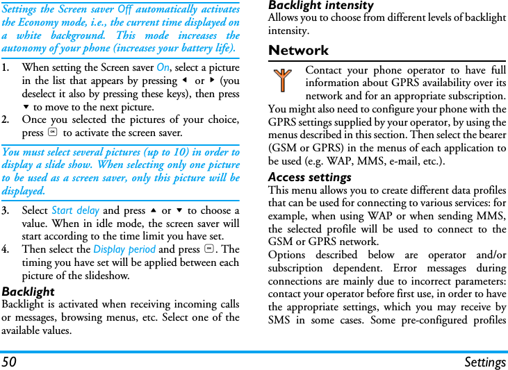 50 SettingsSettings the Screen saver Off automatically activatesthe Economy mode, i.e., the current time displayed ona white background. This mode increases theautonomy of your phone (increases your battery life).1.When setting the Screen saver On, select a picturein the list that appears by pressing <  or > (youdeselect it also by pressing these keys), then press- to move to the next picture.2.Once you selected the pictures of your choice,press , to activate the screen saver.You must select several pictures (up to 10) in order todisplay a slide show. When selecting only one pictureto be used as a screen saver, only this picture will bedisplayed.3.Select Start delay and press + or - to choose avalue. When in idle mode, the screen saver willstart according to the time limit you have set.4.Then select the Display period and press ,. Thetiming you have set will be applied between eachpicture of the slideshow.BacklightBacklight is activated when receiving incoming callsor messages, browsing menus, etc. Select one of theavailable values.Backlight intensityAllows you to choose from different levels of backlightintensity.NetworkContact your phone operator to have fullinformation about GPRS availability over itsnetwork and for an appropriate subscription.You might also need to configure your phone with theGPRS settings supplied by your operator, by using themenus described in this section. Then select the bearer(GSM or GPRS) in the menus of each application tobe used (e.g. WAP, MMS, e-mail, etc.).Access settingsThis menu allows you to create different data profilesthat can be used for connecting to various services: forexample, when using WAP or when sending MMS,the selected profile will be used to connect to theGSM or GPRS network.Options described below are operator and/orsubscription dependent. Error messages duringconnections are mainly due to incorrect parameters:contact your operator before first use, in order to havethe appropriate settings, which you may receive bySMS in some cases. Some pre-configured profiles