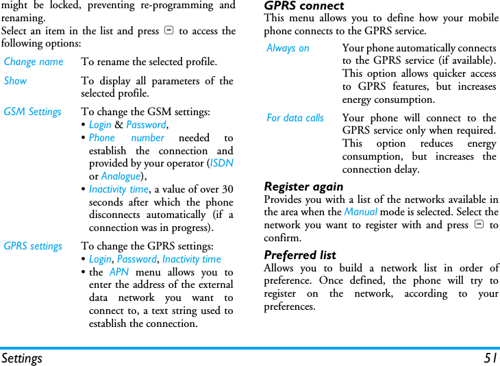 Settings 51might be locked, preventing re-programming andrenaming.Select an item in the list and press , to access thefollowing options:GPRS connectThis menu allows you to define how your mobilephone connects to the GPRS service.Register againProvides you with a list of the networks available inthe area when the Manual mode is selected. Select thenetwork you want to register with and press , toconfirm.Preferred listAllows you to build a network list in order ofpreference. Once defined, the phone will try toregister on the network, according to yourpreferences.Change name To rename the selected profile.Show To display all parameters of theselected profile.GSM Settings To change the GSM settings:&bull;Login &amp; Password,&bull;Phone number needed toestablish the connection andprovided by your operator (ISDNor Analogue),&bull;Inactivity time, a value of over 30seconds after which the phonedisconnects automatically (if aconnection was in progress).GPRS settings To change the GPRS settings:&bull;Login, Password, Inactivity time&bull;the APN menu allows you toenter the address of the externaldata network you want toconnect to, a text string used toestablish the connection.Always on Your phone automatically connectsto the GPRS service (if available).This option allows quicker accessto GPRS features, but increasesenergy consumption.For data calls Your phone will connect to theGPRS service only when required.This option reduces energyconsumption, but increases theconnection delay.