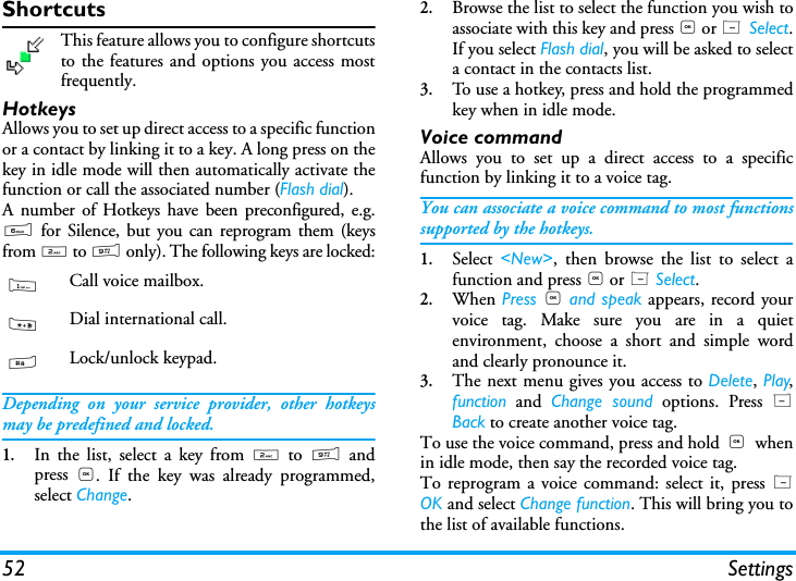 52 SettingsShortcutsThis feature allows you to configure shortcutsto the features and options you access mostfrequently.HotkeysAllows you to set up direct access to a specific functionor a contact by linking it to a key. A long press on thekey in idle mode will then automatically activate thefunction or call the associated number (Flash dial).A number of Hotkeys have been preconfigured, e.g.6 for Silence, but you can reprogram them (keysfrom 2 to 9 only). The following keys are locked:Depending on your service provider, other hotkeysmay be predefined and locked.1.In the list, select a key from 2 to 9 andpress  ,. If the key was already programmed,select Change.2.Browse the list to select the function you wish toassociate with this key and press , or L Select.If you select Flash dial, you will be asked to selecta contact in the contacts list.3.To use a hotkey, press and hold the programmedkey when in idle mode.Voice commandAllows you to set up a direct access to a specificfunction by linking it to a voice tag.You can associate a voice command to most functionssupported by the hotkeys.1.Select  <New>, then browse the list to select afunction and press , or L Select.2.When Press , and speak appears, record yourvoice tag. Make sure you are in a quietenvironment, choose a short and simple wordand clearly pronounce it.3.The next menu gives you access to Delete, Play,function and Change sound options. Press RBack to create another voice tag.To use the voice command, press and hold ,  whenin idle mode, then say the recorded voice tag.To reprogram a voice command: select it, press LOK and select Change function. This will bring you tothe list of available functions.1Call voice mailbox.*Dial international call.#Lock/unlock keypad.