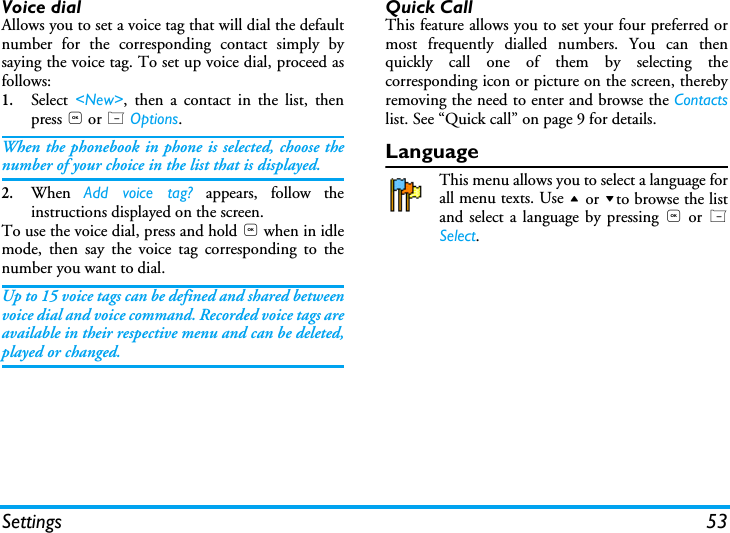 Settings 53Voice dialAllows you to set a voice tag that will dial the defaultnumber for the corresponding contact simply bysaying the voice tag. To set up voice dial, proceed asfollows:1.Select  <New>, then a contact in the list, thenpress , or L Options.When the phonebook in phone is selected, choose thenumber of your choice in the list that is displayed.2.When  Add voice tag? appears, follow theinstructions displayed on the screen. To use the voice dial, press and hold , when in idlemode, then say the voice tag corresponding to thenumber you want to dial.Up to 15 voice tags can be defined and shared betweenvoice dial and voice command. Recorded voice tags areavailable in their respective menu and can be deleted,played or changed.Quick CallThis feature allows you to set your four preferred ormost frequently dialled numbers. You can thenquickly call one of them by selecting thecorresponding icon or picture on the screen, therebyremoving the need to enter and browse the Contactslist. See &ldquo;Quick call&rdquo; on page 9 for details.LanguageThis menu allows you to select a language forall menu texts. Use + or -to browse the listand select a language by pressing , or LSelect.