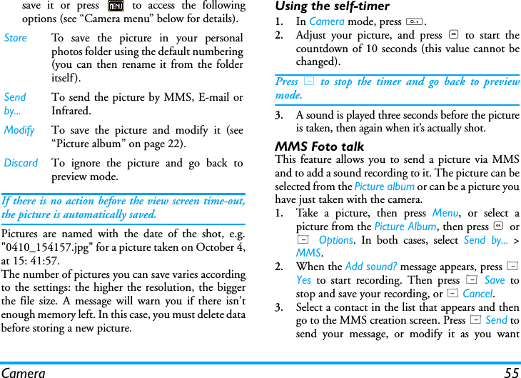 Camera 55save it or press   to access the followingoptions (see &ldquo;Camera menu&rdquo; below for details).If there is no action before the view screen time-out,the picture is automatically saved.Pictures are named with the date of the shot, e.g."0410_154157.jpg" for a picture taken on October 4,at 15: 41:57.The number of pictures you can save varies accordingto the settings: the higher the resolution, the biggerthe file size. A message will warn you if there isn&rsquo;tenough memory left. In this case, you must delete databefore storing a new picture.Using the self-timer1.In Camera mode, press 0.2.Adjust your picture, and press , to start thecountdown of 10 seconds (this value cannot bechanged).Press L to stop the timer and go back to previewmode.3.A sound is played three seconds before the pictureis taken, then again when it&rsquo;s actually shot.MMS Foto talkThis feature allows you to send a picture via MMSand to add a sound recording to it. The picture can beselected from the Picture album or can be a picture youhave just taken with the camera.1.Take a picture, then press Menu, or select apicture from the Picture Album, then press , orL  Options. In both cases, select Send by... >MMS.2.When the Add sound? message appears, press LYes to start recording. Then press L Save tostop and save your recording, or R Cancel.3.Select a contact in the list that appears and thengo to the MMS creation screen. Press L Send tosend your message, or modify it as you wantStore To save the picture in your personalphotos folder using the default numbering(you can then rename it from the folderitself).Send by...To send the picture by MMS, E-mail orInfrared.Modify  To save the picture and modify it (see&ldquo;Picture album&rdquo; on page 22).Discard To ignore the picture and go back topreview mode.