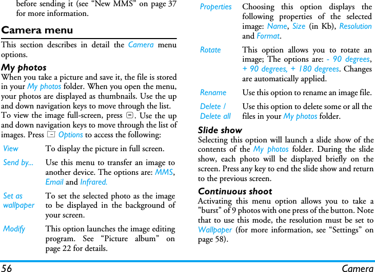 56 Camerabefore sending it (see &ldquo;New MMS&rdquo; on page 37for more information.Camera menuThis section describes in detail the Camera menuoptions.My photosWhen you take a picture and save it, the file is storedin your My photos folder. When you open the menu,your photos are displayed as thumbnails. Use the upand down navigation keys to move through the list. To view the image full-screen, press ,. Use the upand down navigation keys to move through the list ofimages. Press L Options to access the following: Slide showSelecting this option will launch a slide show of thecontents of the My photos folder. During the slideshow, each photo will be displayed briefly on thescreen. Press any key to end the slide show and returnto the previous screen.Continuous shootActivating this menu option allows you to take a"burst" of 9 photos with one press of the button. Notethat to use this mode, the resolution must be set toWallpaper (for more information, see &ldquo;Settings&rdquo; onpage 58).View To display the picture in full screen.Send by... Use this menu to transfer an image toanother device. The options are: MMS,Email and Infrared.Set as wallpaperTo set the selected photo as the imageto be displayed in the background ofyour screen.Modify This option launches the image editingprogram. See &ldquo;Picture album&rdquo; onpage 22 for details.Properties Choosing this option displays thefollowing properties of the selectedimage: Name, Size  (in Kb), Resolutionand Format.Rotate This option allows you to rotate animage; The options are: - 90 degrees,+ 90 degrees, + 180 degrees. Changesare automatically applied.Rename Use this option to rename an image file.Delete / Delete allUse this option to delete some or all thefiles in your My photos folder. 