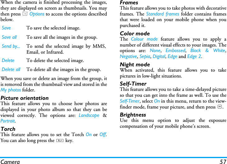 Camera 57When the camera is finished processing the images,they are displayed on screen as thumbnails. You maythen press L Options to access the options describedbelow.When you save or delete an image from the group, itis removed from the thumbnail view and stored in theMy photos folder.Picture orientationThis feature allows you to choose how photos aredisplayed in your photo album so that they can beviewed correctly. The options are: Landscape  &amp;Portrait.TorchThis feature allows you to set the Torch On or Off.You can also long press the 5 key.FramesThis feature allows you to take photos with decorativeframes. The Standard frames folder contains framesthat were loaded on your mobile phone when youpurchased it.Color modeThe  Colour mode feature allows you to apply anumber of different visual effects to your images. Theoptions are: None,  Embossed,  Black &amp; White,Negative, Sepia, Digital, Edge and Edge 2.Night modeWhen activated, this feature allows you to takepictures in low-light situations.Self-TimerThis feature allows you to take a time-delayed pictureso that you can get into the frame as well. To use theSelf-Timer, select On in this menu, return to the view-finder mode, frame your picture, and then press ,.BrightnessUse this menu option to adjust the exposurecompensation of your mobile phone&rsquo;s screen.Save To save the selected image.Save all To save all the images in the group.Send by... To send the selected image by MMS,Email, or Infrared.Delete To delete the selected image.Delete all To delete all the images in the group.
