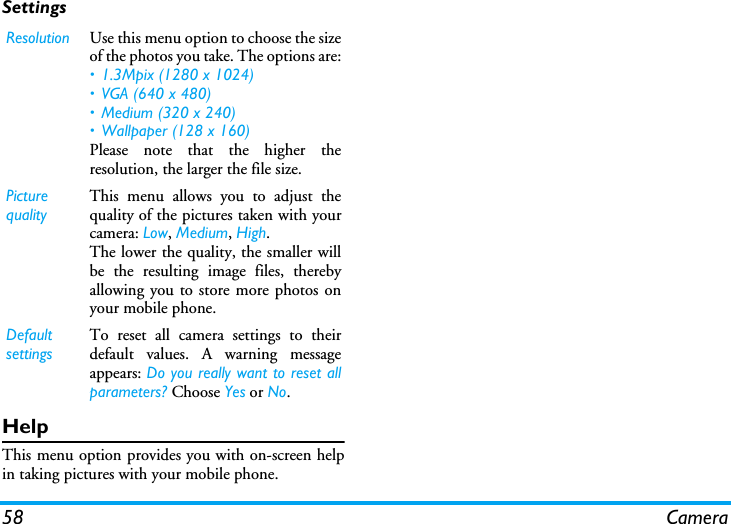 58 CameraSettingsHelpThis menu option provides you with on-screen helpin taking pictures with your mobile phone.Resolution Use this menu option to choose the sizeof the photos you take. The options are:&bull; 1.3Mpix (1280 x 1024)&bull; VGA (640 x 480)&bull; Medium (320 x 240) &bull; Wallpaper (128 x 160)Please note that the higher theresolution, the larger the file size.Picture qualityThis menu allows you to adjust thequality of the pictures taken with yourcamera: Low, Medium, High.The lower the quality, the smaller willbe the resulting image files, therebyallowing you to store more photos onyour mobile phone.Default settingsTo reset all camera settings to theirdefault values. A warning messageappears: Do you really want to reset allparameters? Choose Yes or No.