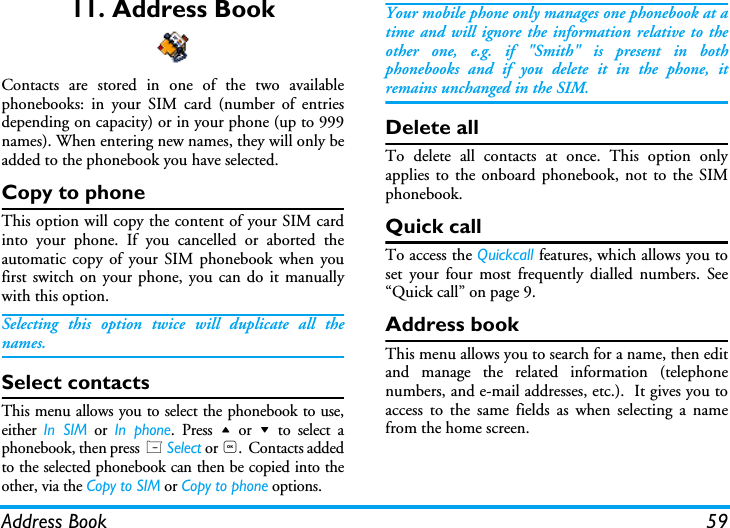 Address Book 5911. Address BookContacts are stored in one of the two availablephonebooks: in your SIM card (number of entriesdepending on capacity) or in your phone (up to 999names). When entering new names, they will only beadded to the phonebook you have selected.Copy to phoneThis option will copy the content of your SIM cardinto your phone. If you cancelled or aborted theautomatic copy of your SIM phonebook when youfirst switch on your phone, you can do it manuallywith this option.Selecting this option twice will duplicate all thenames.Select contactsThis menu allows you to select the phonebook to use,either In SIM or In phone. Press + or - to select aphonebook, then press L Select or ,.  Contacts addedto the selected phonebook can then be copied into theother, via the Copy to SIM or Copy to phone options.Your mobile phone only manages one phonebook at atime and will ignore the information relative to theother one, e.g. if "Smith" is present in bothphonebooks and if you delete it in the phone, itremains unchanged in the SIM.Delete allTo delete all contacts at once. This option onlyapplies to the onboard phonebook, not to the SIMphonebook.Quick callTo access the Quickcall features, which allows you toset your four most frequently dialled numbers. See&ldquo;Quick call&rdquo; on page 9.Address bookThis menu allows you to search for a name, then editand manage the related information (telephonenumbers, and e-mail addresses, etc.).  It gives you toaccess to the same fields as when selecting a namefrom the home screen.